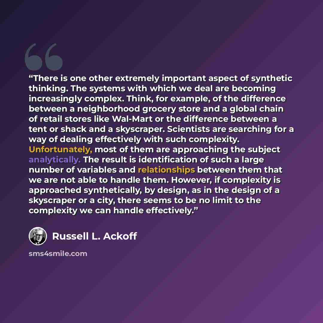 “There is one other extremely important aspect of synthetic thinking. The systems with which we deal are becoming increasingly complex. Think, for example, of the difference between a neighborhood grocery store and a global chain of retail stores like Wal-Mart or the difference between a tent or…” quote by Russell L. Ackoff