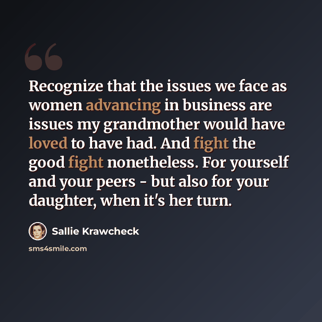 “Recognize that the issues we face as women advancing in business are issues my grandmother would have loved to have had. And fight the good fight nonetheless. For yourself and your peers - but also for your daughter, when it's her turn.” quote by Sallie Krawcheck