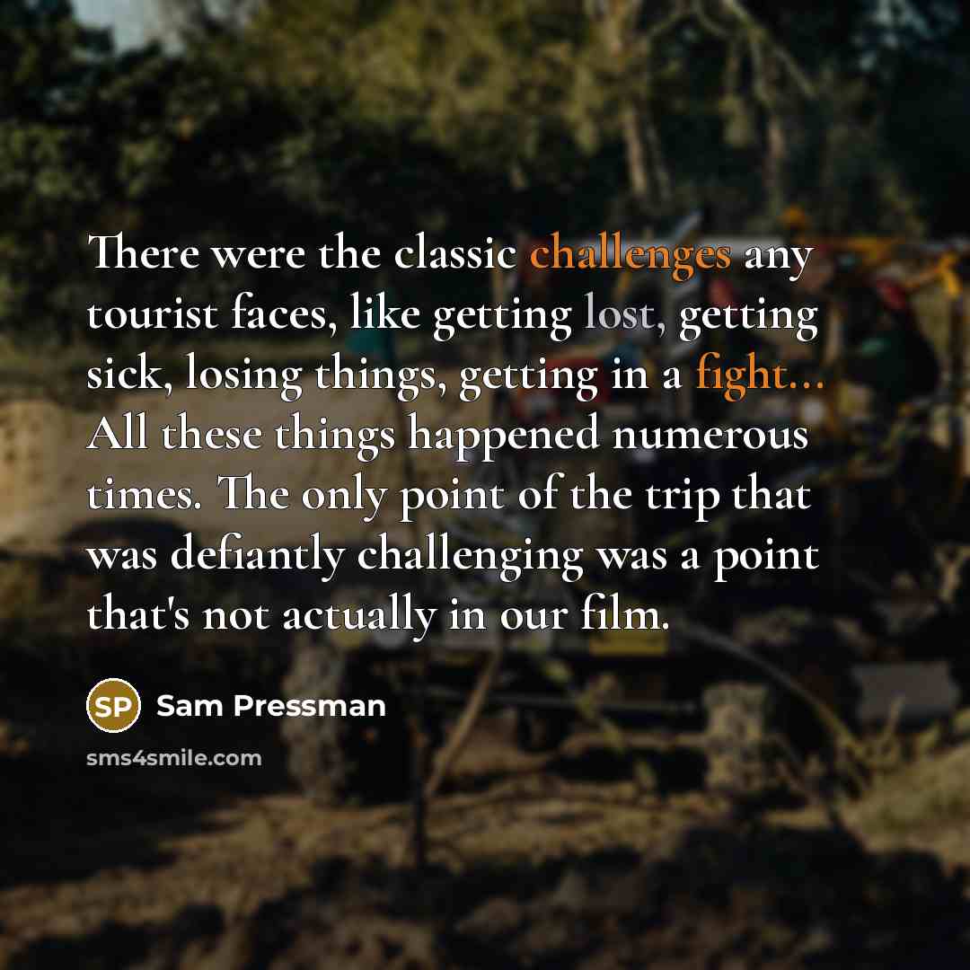 “There were the classic challenges any tourist faces, like getting lost, getting sick, losing things, getting in a fight... All these things happened numerous times. The only point of the trip that was defiantly challenging was a point that's not actually in our film.” quote by Sam Pressman