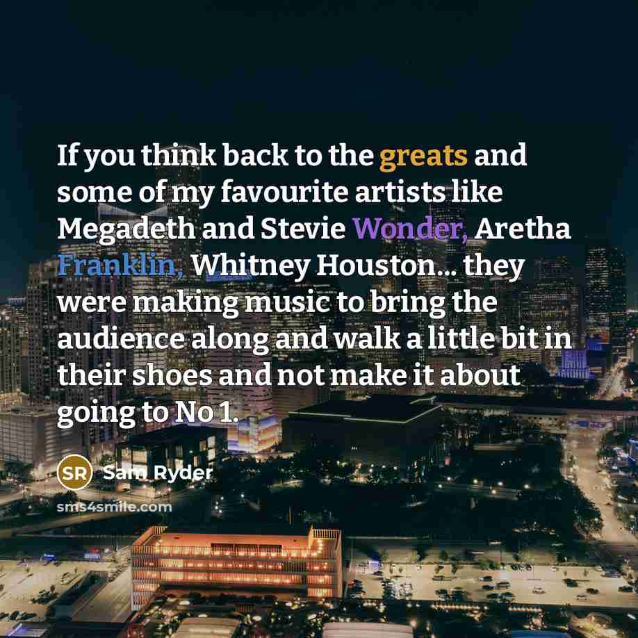 “If you think back to the greats and some of my favourite artists like Megadeth and Stevie Wonder, Aretha Franklin, Whitney Houston... they were making music to bring the audience along and walk a little bit in their shoes and not make it about going to No 1.” quote by Sam Ryder