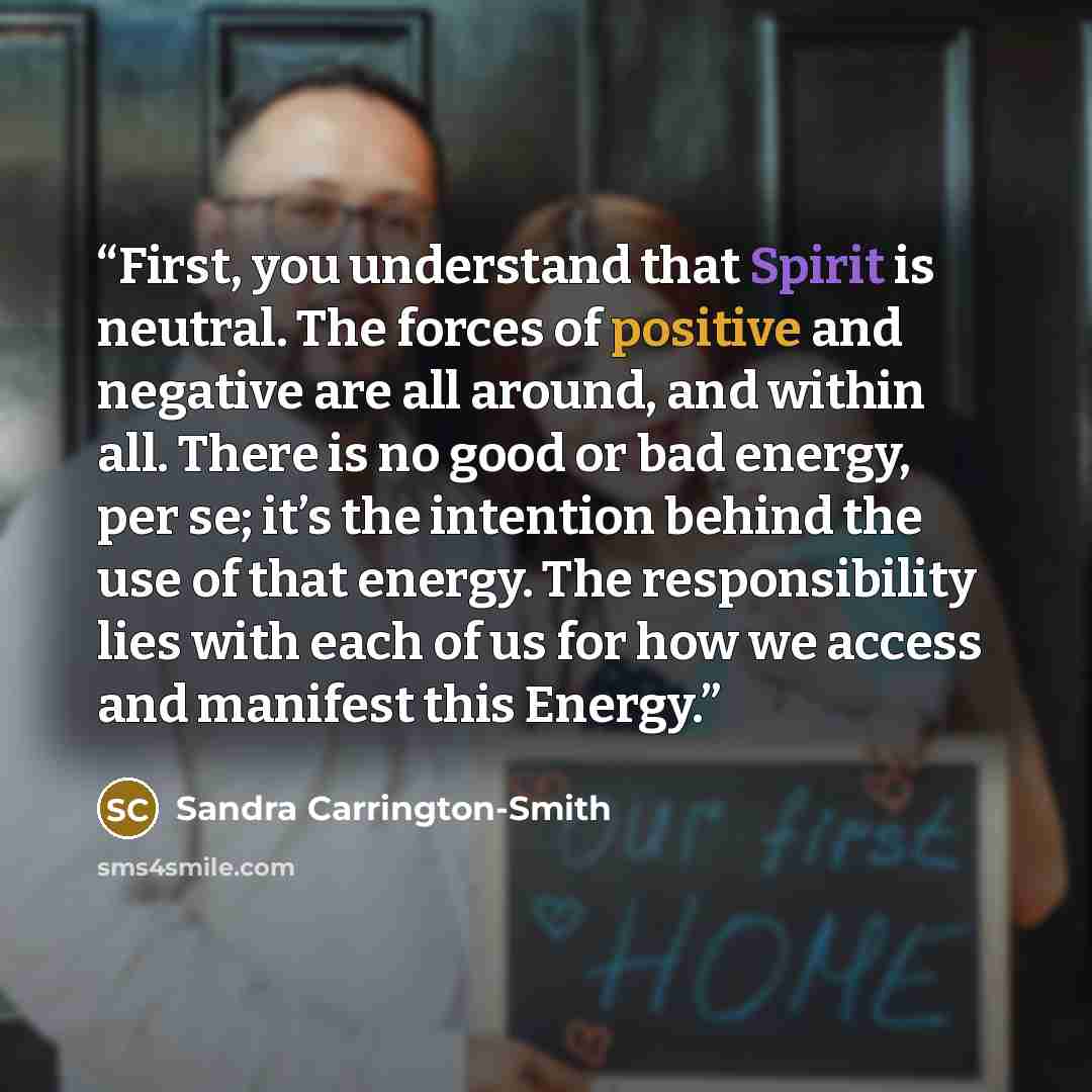 “First, you understand that Spirit is neutral. The forces of positive and negative are all around, and within all. There is no good or bad energy, per se; it’s the intention behind the use of that energy. The responsibility lies with each of us for how we access and manifest this Energy.” quote by Sandra Carrington-Smith