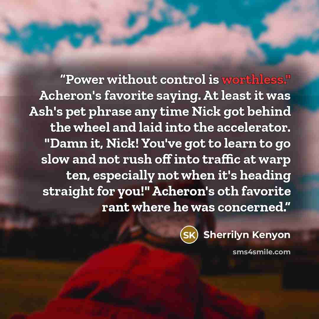 “Power without control is worthless." Acheron's favorite saying. At least it was Ash's pet phrase any time Nick got behind the wheel and laid into the accelerator. "Damn it, Nick! You've got to learn to go slow and not rush off into traffic at warp ten, especially not when it's heading straight for…” quote by Sherrilyn Kenyon
