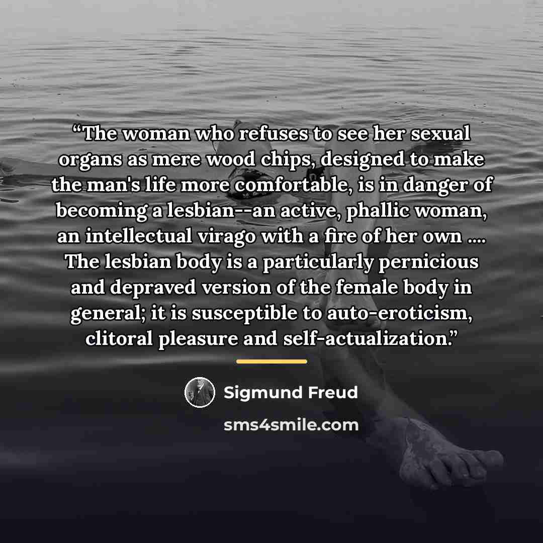 “The woman who refuses to see her sexual organs as mere wood chips, designed to make the man's life more comfortable, is in danger of becoming a lesbian--an active, phallic woman, an intellectual virago with a fire of her own … The lesbian body is a particularly pernicious and depraved version of…” quote by Sigmund Freud