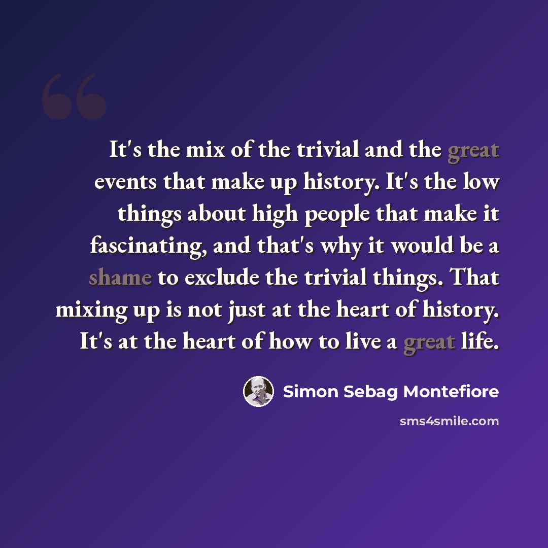 “It's the mix of the trivial and the great events that make up history. It's the low things about high people that make it fascinating, and that's why it would be a shame to exclude the trivial things. That mixing up is not just at the heart of history. It's at the heart of how to live a great life.” quote by Simon Sebag Montefiore