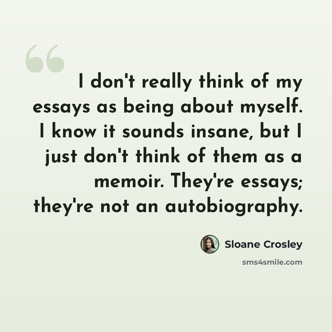 “I don't really think of my essays as being about myself. I know it sounds insane, but I just don't think of them as a memoir. They're essays; they're not an autobiography.” quote by Sloane Crosley