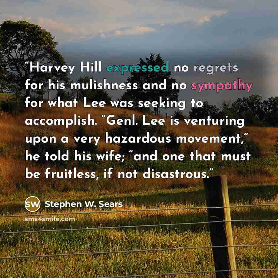 “Harvey Hill expressed no regrets for his mulishness and no sympathy for what Lee was seeking to accomplish. “Genl. Lee is venturing upon a very hazardous movement,” he told his wife; “and one that must be fruitless, if not disastrous.” quote by Stephen W. Sears