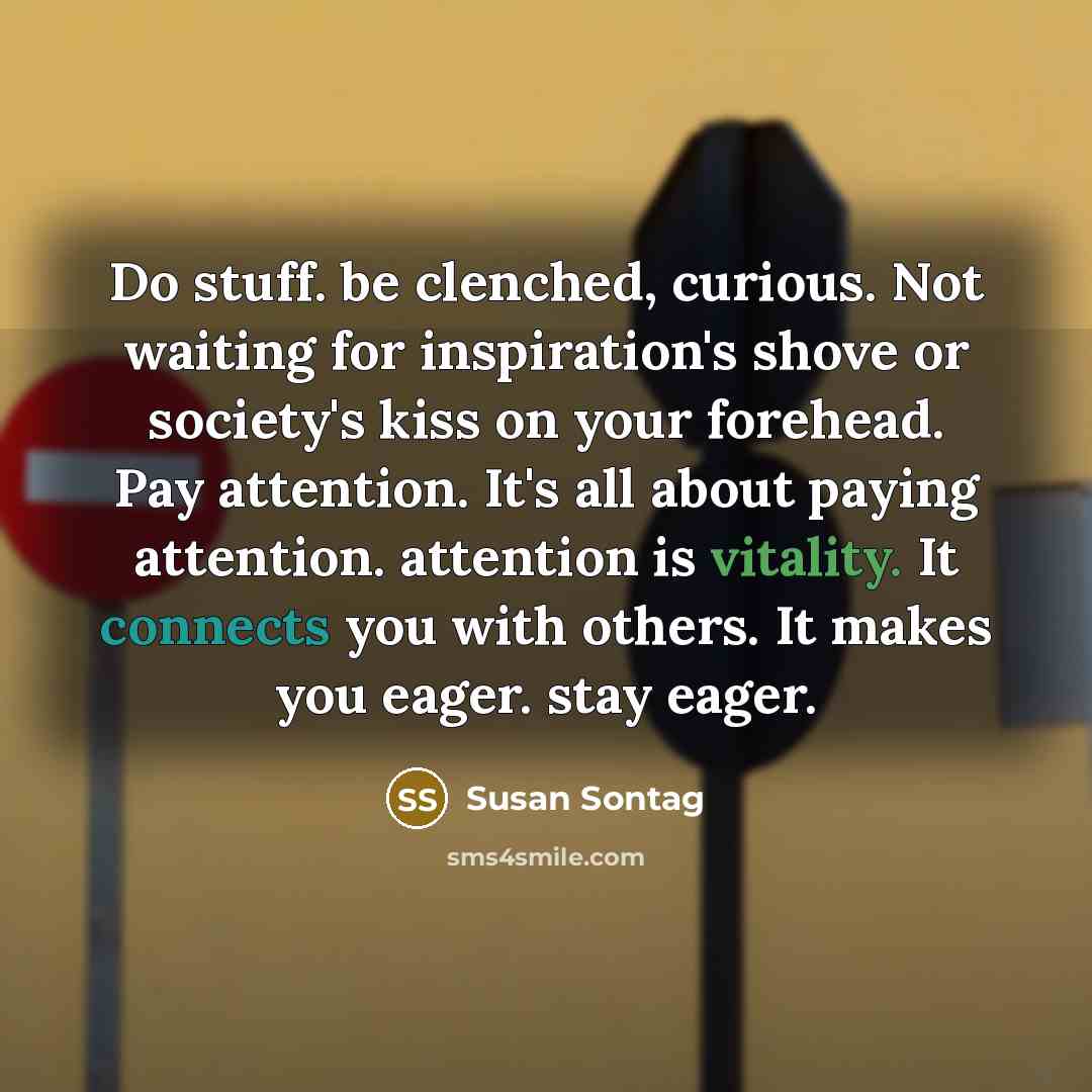 “Do stuff. be clenched, curious. Not waiting for inspiration's shove or society's kiss on your forehead. Pay attention. It's all about paying attention. attention is vitality. It connects you with others. It makes you eager. stay eager.” quote by Susan Sontag