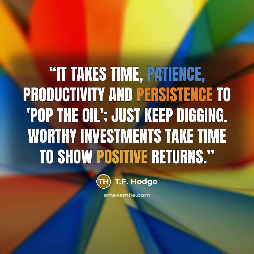 “It takes time, patience, productivity and persistence to 'pop the oil'; just keep digging. Worthy investments take time to show positive returns.” quote by T.F. Hodge