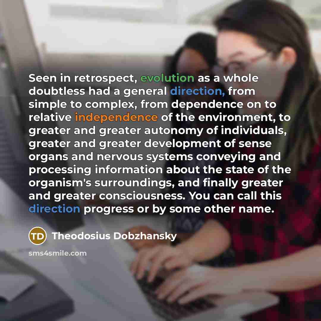 “Seen in retrospect, evolution as a whole doubtless had a general direction, from simple to complex, from dependence on to relative independence of the environment, to greater and greater autonomy of individuals, greater and greater development of sense organs and nervous systems conveying and…” quote by Theodosius Dobzhansky