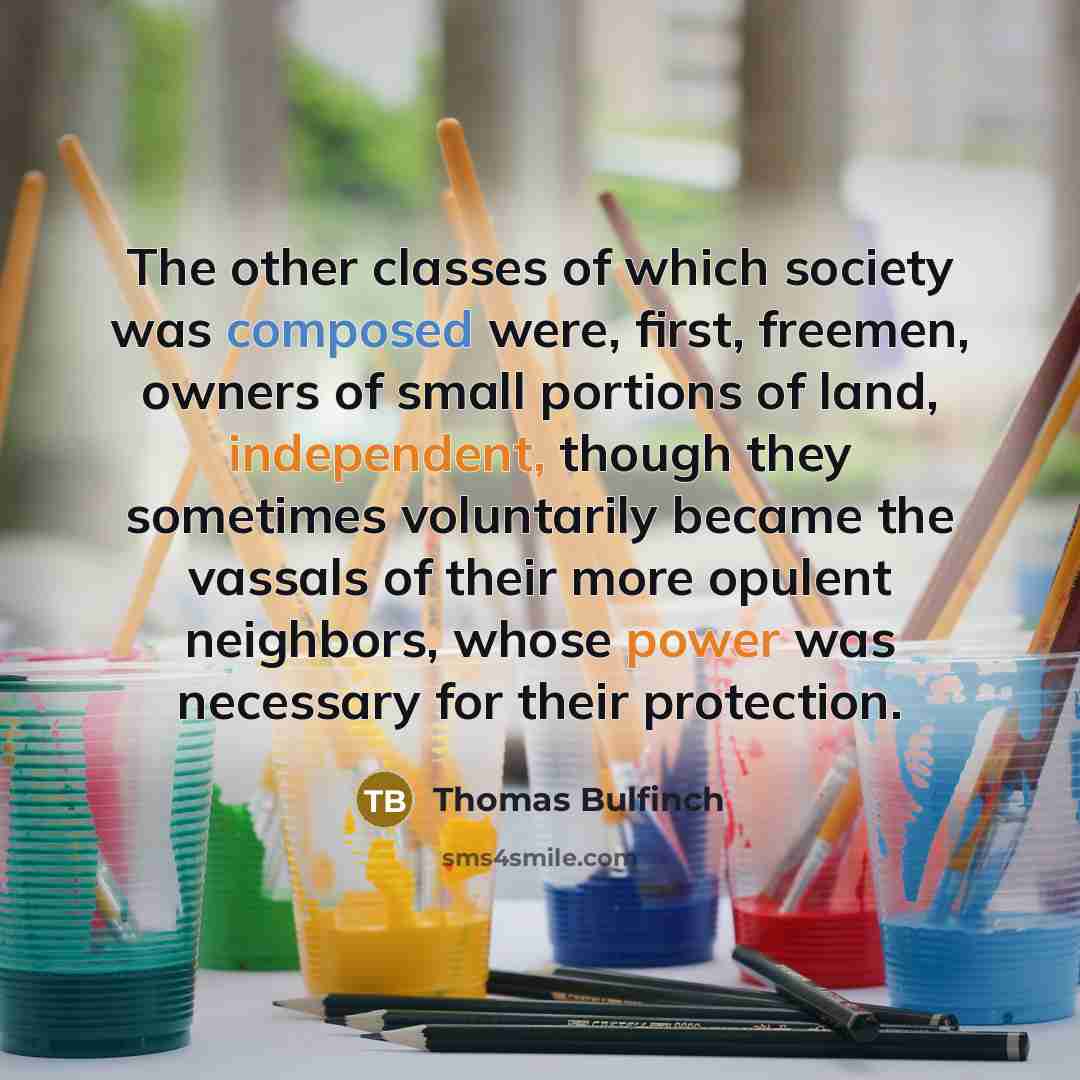 “The other classes of which society was composed were, first, freemen, owners of small portions of land, independent, though they sometimes voluntarily became the vassals of their more opulent neighbors, whose power was necessary for their protection.” quote by Thomas Bulfinch