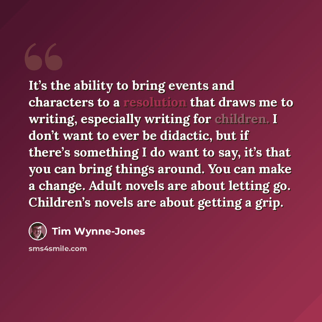 “It’s the ability to bring events and characters to a resolution that draws me to writing, especially writing for children. I don’t want to ever be didactic, but if there’s something I do want to say, it’s that you can bring things around. You can make a change. Adult novels are about letting go…” quote by Tim Wynne-Jones