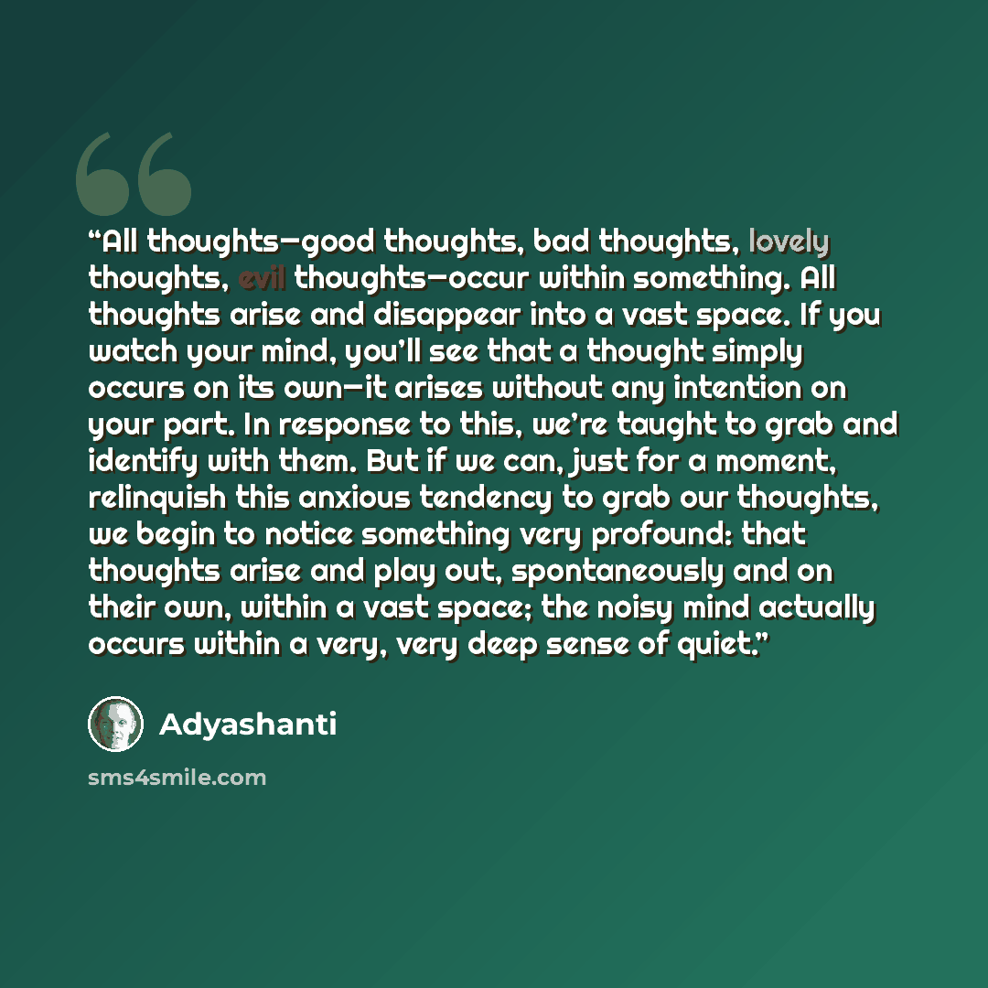 “All thoughts—good thoughts, bad thoughts, lovely thoughts, evil thoughts—occur within something. All thoughts arise and disappear into a vast space. If you watch your mind, you’ll see that a thought simply occurs on its own—it arises without any intention on your part. In response to this, we’re…” quote by Adyashanti