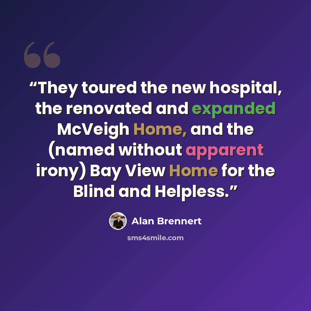 “They toured the new hospital, the renovated and expanded McVeigh Home, and the (named without apparent irony) Bay View Home for the Blind and Helpless.” quote by Alan Brennert