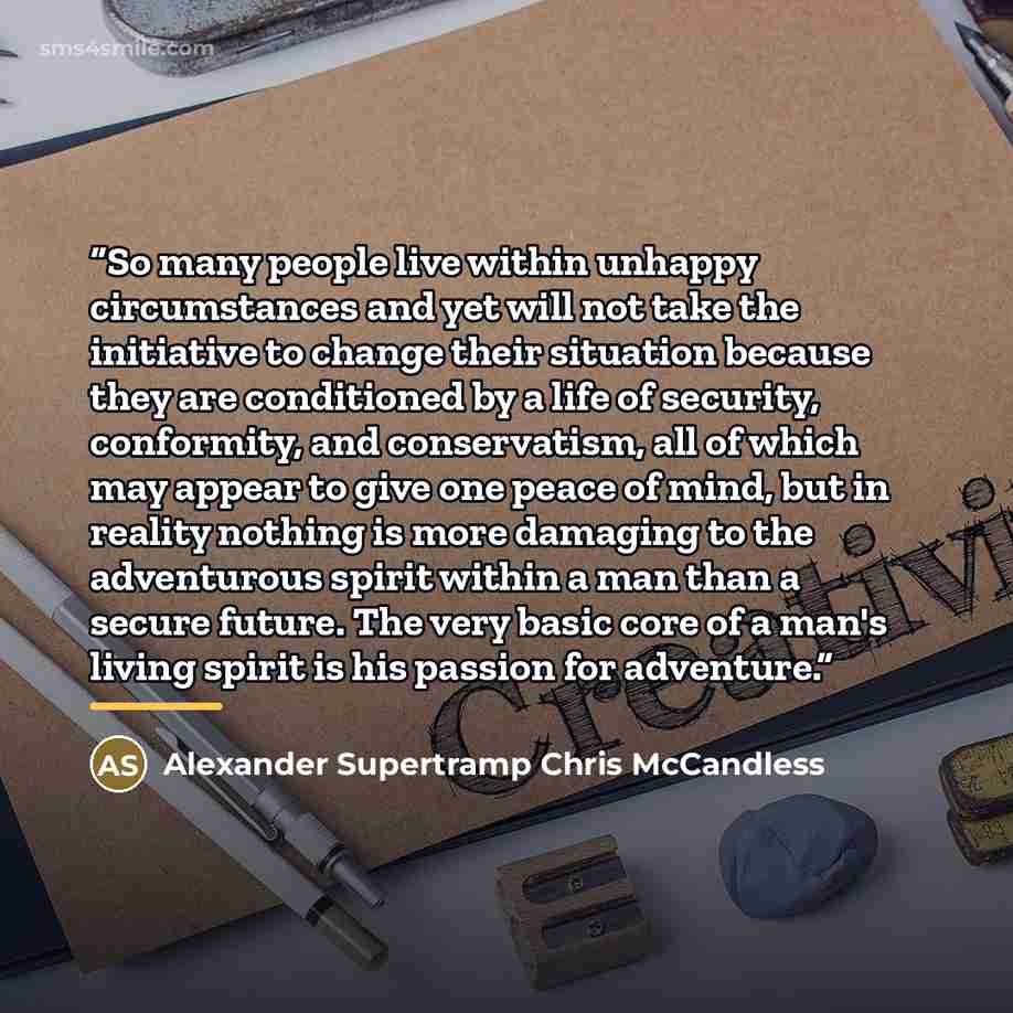“So many people live within unhappy circumstances and yet will not take the initiative to change their situation because they are conditioned by a life of security, conformity, and conservatism, all of which may appear to give one peace of mind, but in reality nothing is more damaging to the…” quote by Alexander Supertramp Chris McCandless