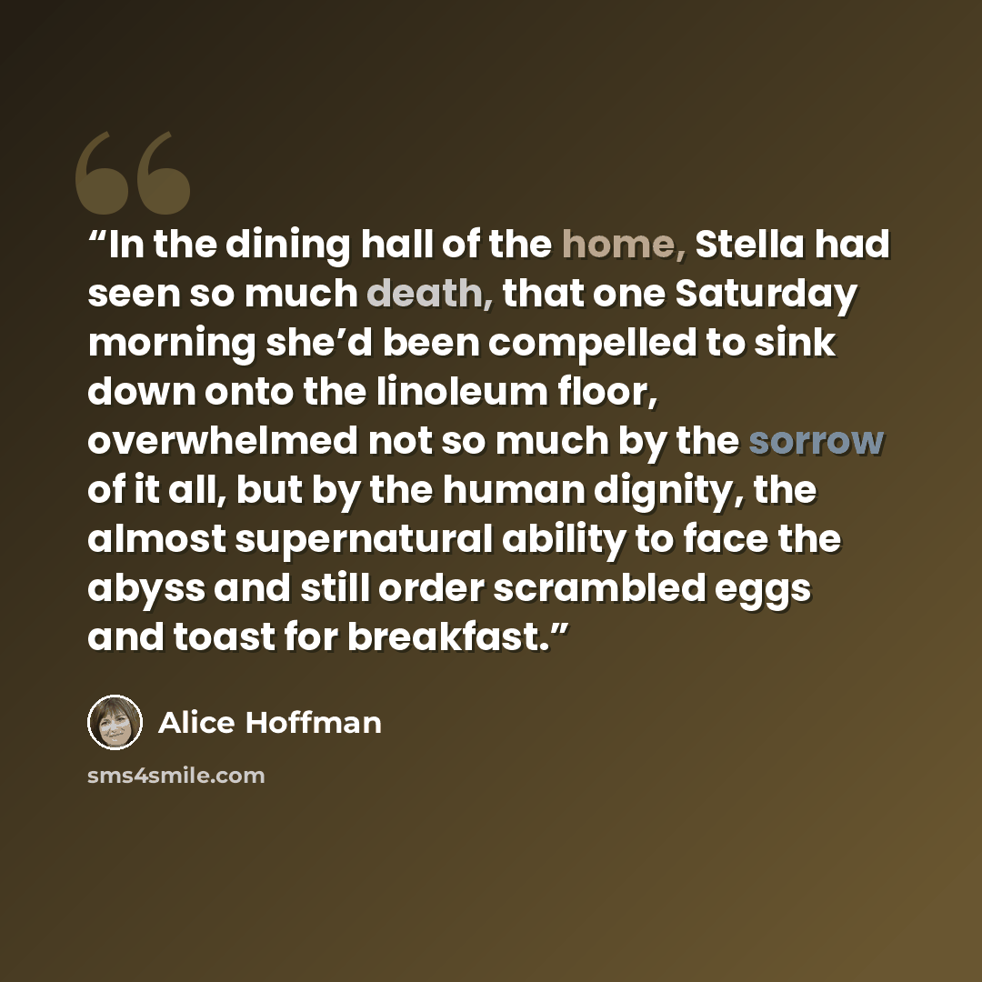 “In the dining hall of the home, Stella had seen so much death, that one Saturday morning she’d been compelled to sink down onto the linoleum floor, overwhelmed not so much by the sorrow of it all, but by the human dignity, the almost supernatural ability to face the abyss and still order scrambled…” quote by Alice Hoffman