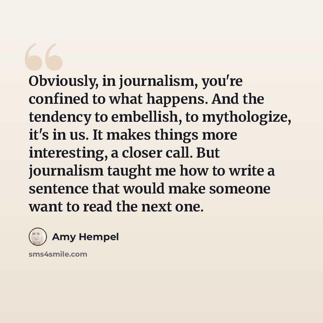 “Obviously, in journalism, you're confined to what happens. And the tendency to embellish, to mythologize, it's in us. It makes things more interesting, a closer call. But journalism taught me how to write a sentence that would make someone want to read the next one.” quote by Amy Hempel