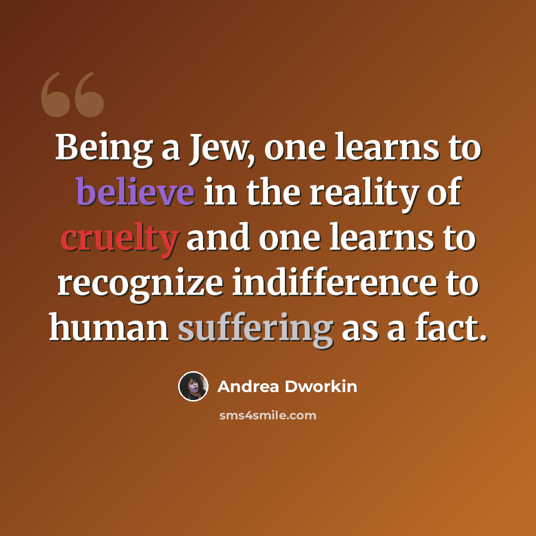 “Being a Jew, one learns to believe in the reality of cruelty and one learns to recognize indifference to human suffering as a fact.” quote by Andrea Dworkin