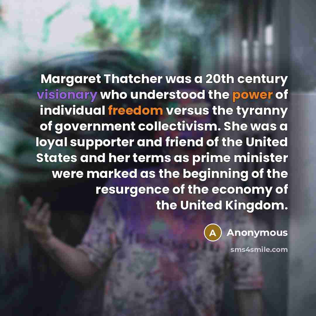 “Margaret Thatcher was a 20th century visionary who understood the power of individual freedom versus the tyranny of government collectivism. She was a loyal supporter and friend of the United States and her terms as prime minister were marked as the beginning of the resurgence of the economy of…” quote by Anonymous