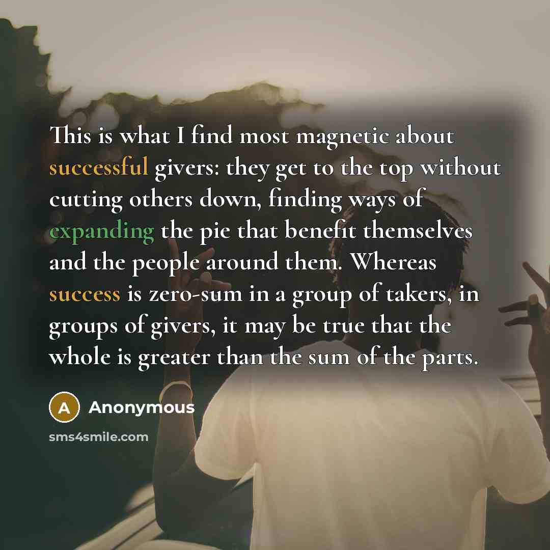 “This is what I find most magnetic about successful givers: they get to the top without cutting others down, finding ways of expanding the pie that benefit themselves and the people around them. Whereas success is zero-sum in a group of takers, in groups of givers, it may be true that the whole is…” quote by Anonymous