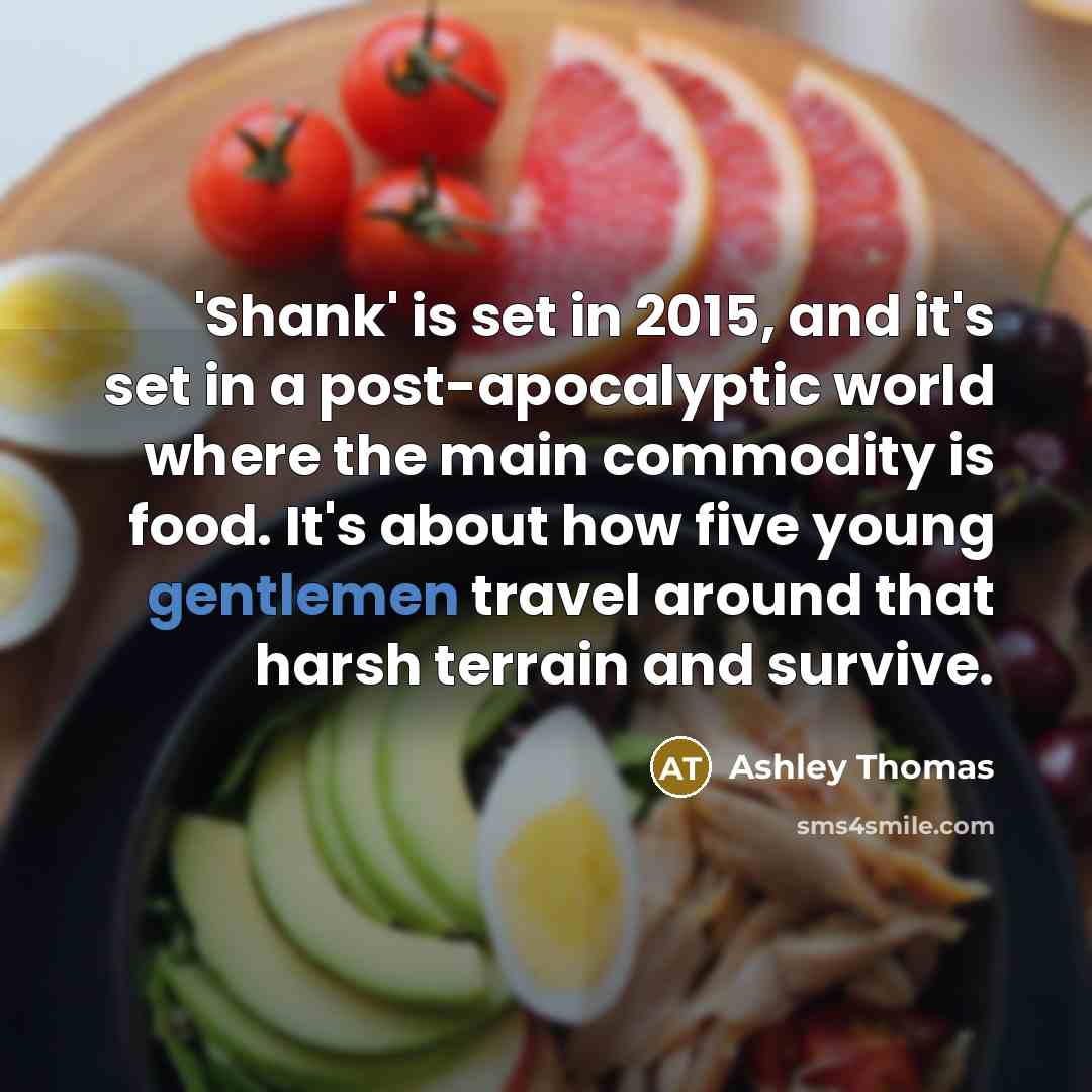 “'Shank' is set in 2015, and it's set in a post-apocalyptic world where the main commodity is food. It's about how five young gentlemen travel around that harsh terrain and survive.” quote by Ashley Thomas