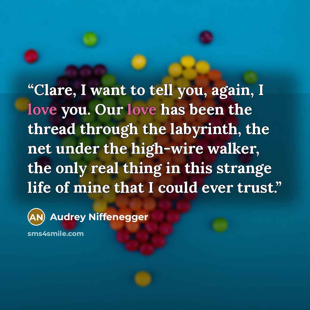 “Clare, I want to tell you, again, I love you. Our love has been the thread through the labyrinth, the net under the high-wire walker, the only real thing in this strange life of mine that I could ever trust.” quote by Audrey Niffenegger