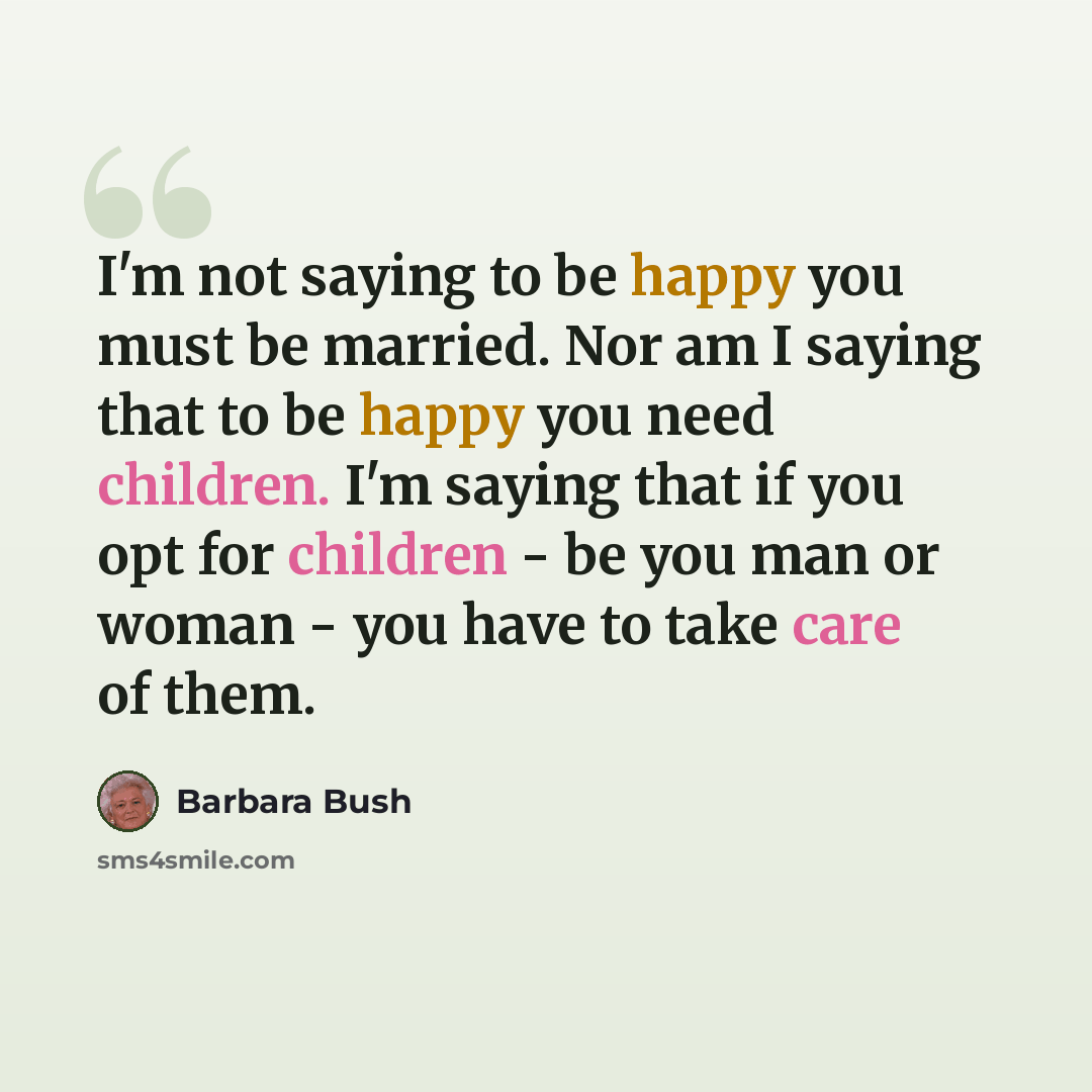 “I'm not saying to be happy you must be married. Nor am I saying that to be happy you need children. I'm saying that if you opt for children - be you man or woman - you have to take care of them.” quote by Barbara Bush