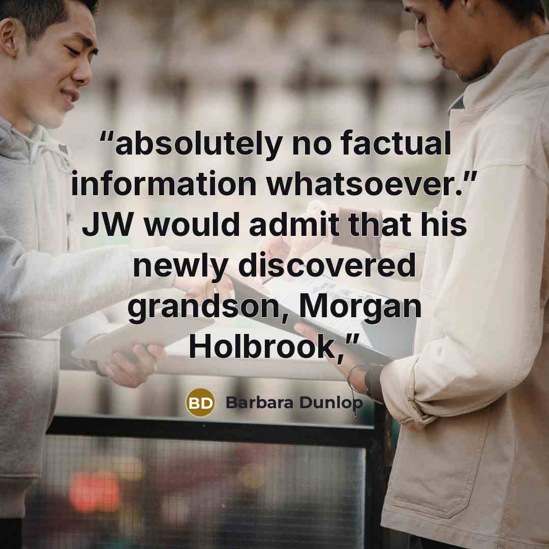 “absolutely no factual information whatsoever.” JW would admit that his newly discovered grandson, Morgan Holbrook,” quote by Barbara Dunlop