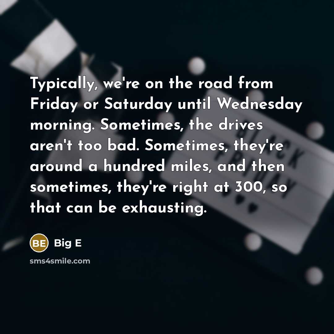 “Typically, we're on the road from Friday or Saturday until Wednesday morning. Sometimes, the drives aren't too bad. Sometimes, they're around a hundred miles, and then sometimes, they're right at 300, so that can be exhausting.” quote by Big E