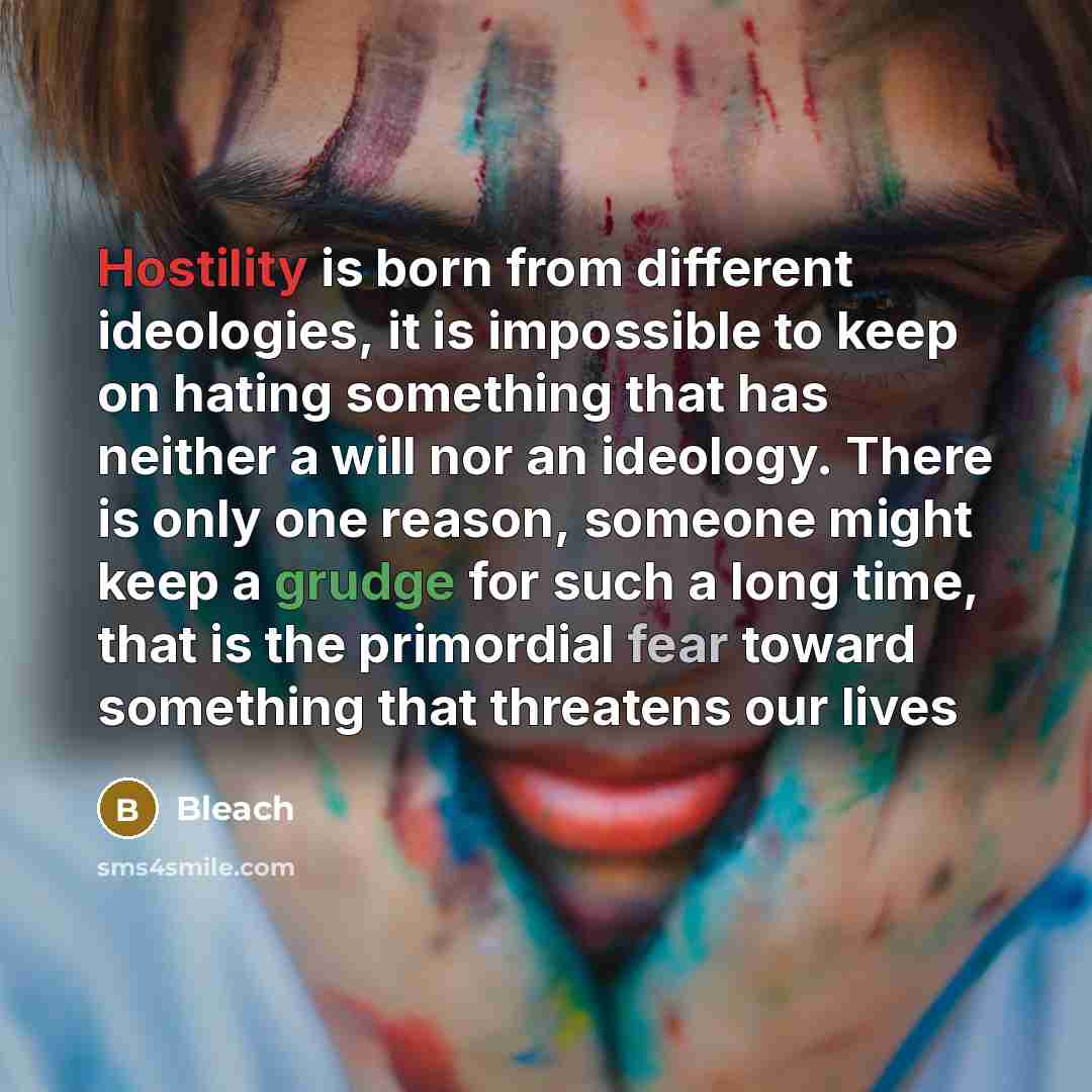 “Hostility is born from different ideologies, it is impossible to keep on hating something that has neither a will nor an ideology. There is only one reason, someone might keep a grudge for such a long time, that is the primordial fear toward something that threatens our lives” quote by Bleach