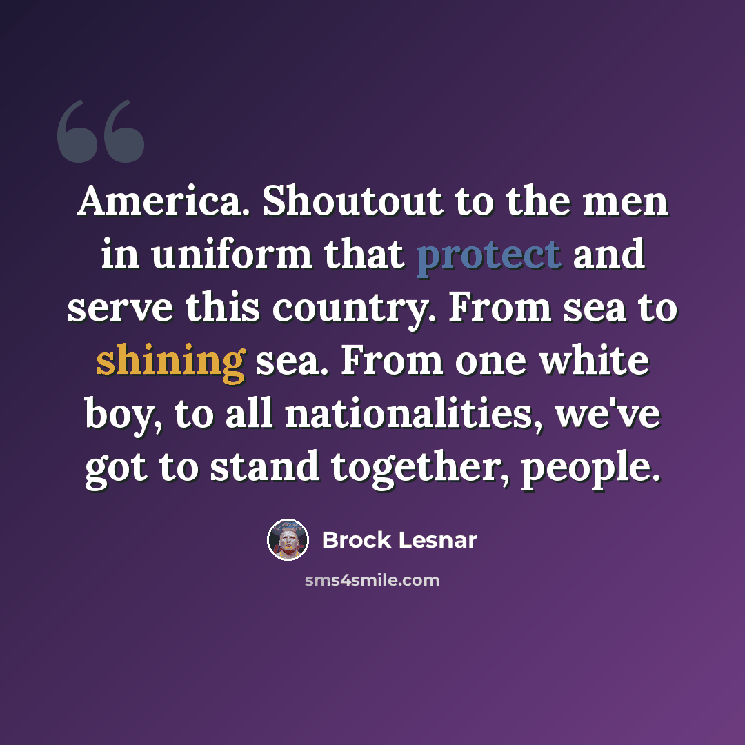 “America. Shoutout to the men in uniform that protect and serve this country. From sea to shining sea. From one white boy, to all nationalities, we've got to stand together, people.” quote by Brock Lesnar
