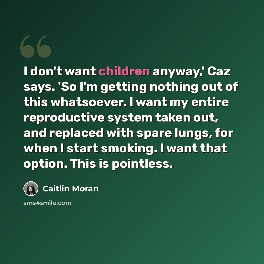 “I don't want children anyway,' Caz says. 'So I'm getting nothing out of this whatsoever. I want my entire reproductive system taken out, and replaced with spare lungs, for when I start smoking. I want that option. This is pointless.” quote by Caitlin Moran