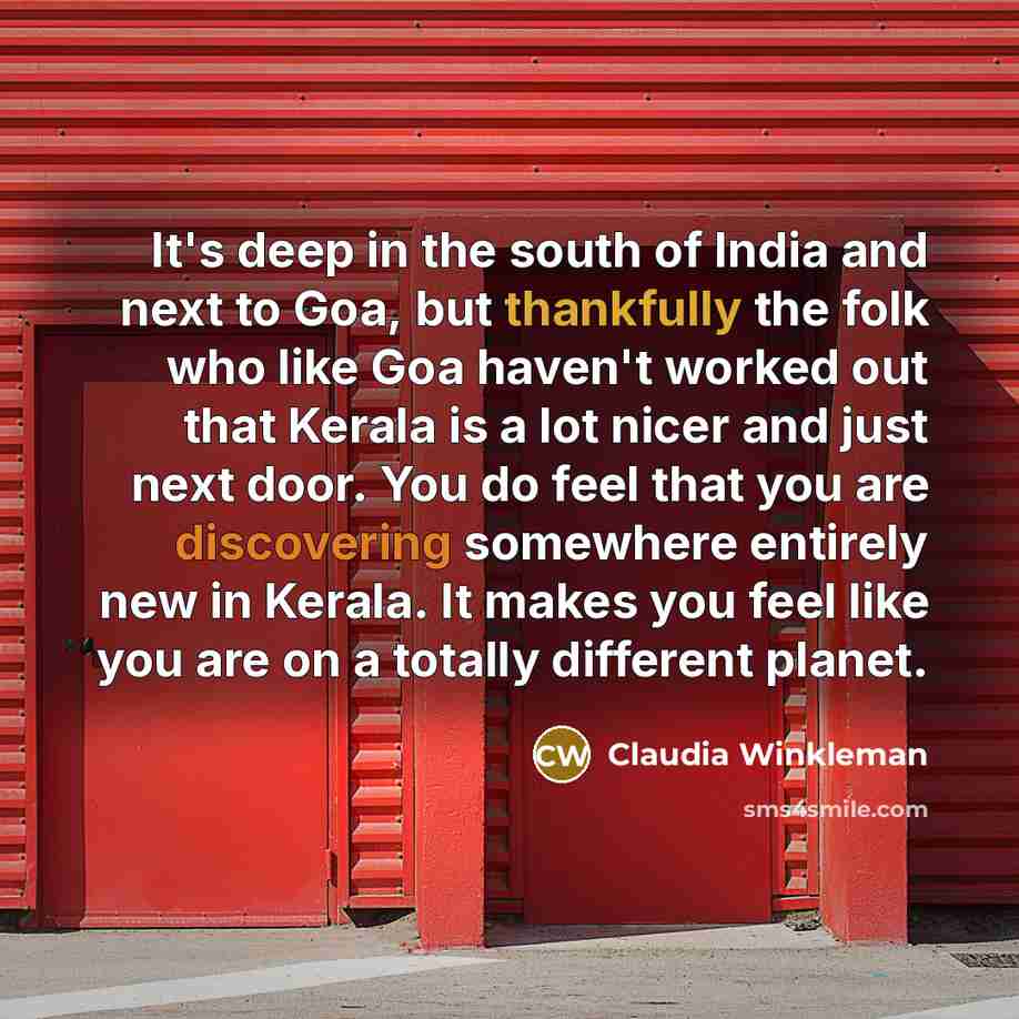 “It's deep in the south of India and next to Goa, but thankfully the folk who like Goa haven't worked out that Kerala is a lot nicer and just next door. You do feel that you are discovering somewhere entirely new in Kerala. It makes you feel like you are on a totally different planet.” quote by Claudia Winkleman