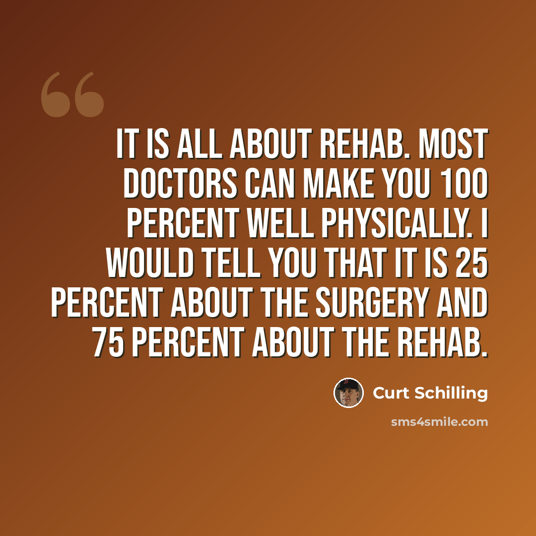 “It is all about rehab. Most doctors can make you 100 percent well physically. I would tell you that it is 25 percent about the surgery and 75 percent about the rehab.” quote by Curt Schilling