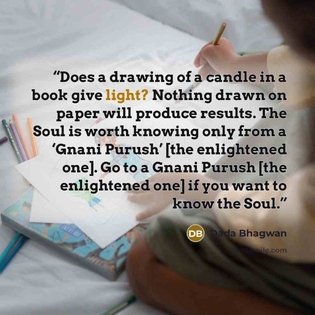 “Does a drawing of a candle in a book give light? Nothing drawn on paper will produce results. The Soul is worth knowing only from a ‘Gnani Purush’ [the enlightened one]. Go to a Gnani Purush [the enlightened one] if you want to know the Soul.” quote by Dada Bhagwan