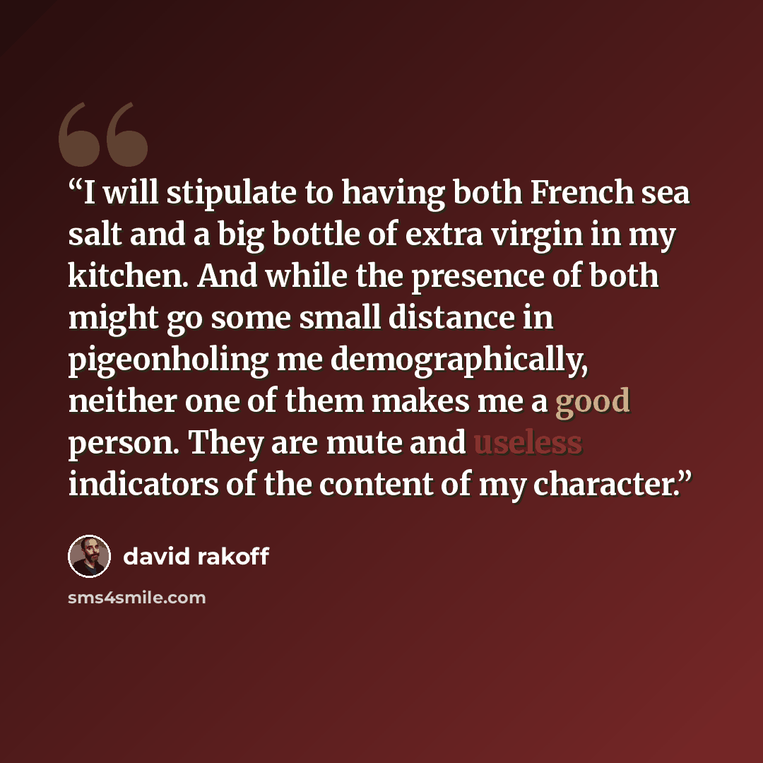 “I will stipulate to having both French sea salt and a big bottle of extra virgin in my kitchen. And while the presence of both might go some small distance in pigeonholing me demographically, neither one of them makes me a good person. They are mute and useless indicators of the content of my…” quote by David Rakoff