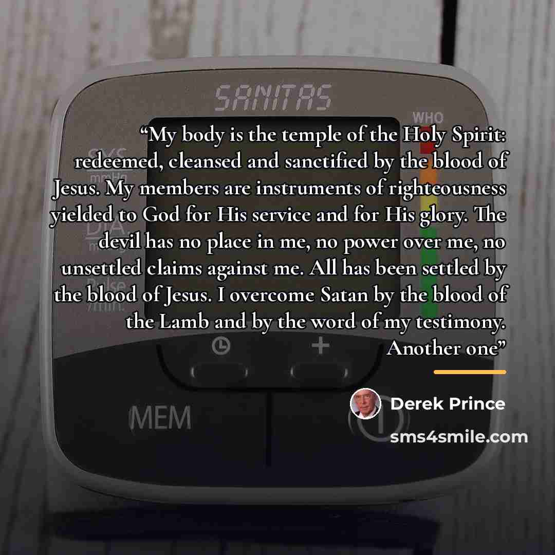“My body is the temple of the Holy Spirit: redeemed, cleansed and sanctified by the blood of Jesus. My members are instruments of righteousness yielded to God for His service and for His glory. The devil has no place in me, no power over me, no unsettled claims against me. All has been settled by…” quote by Derek Prince