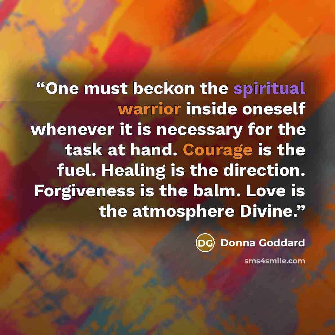 “One must beckon the spiritual warrior inside oneself whenever it is necessary for the task at hand. Courage is the fuel. Healing is the direction. Forgiveness is the balm. Love is the atmosphere Divine.” quote by Donna Goddard