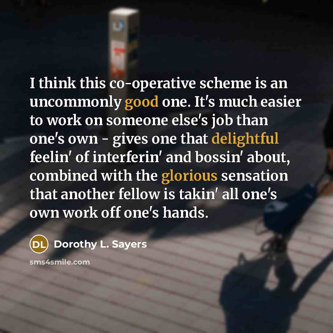 “I think this co-operative scheme is an uncommonly good one. It's much easier to work on someone else's job than one's own - gives one that delightful feelin' of interferin' and bossin' about, combined with the glorious sensation that another fellow is takin' all one's own work off one's hands.” quote by Dorothy L. Sayers