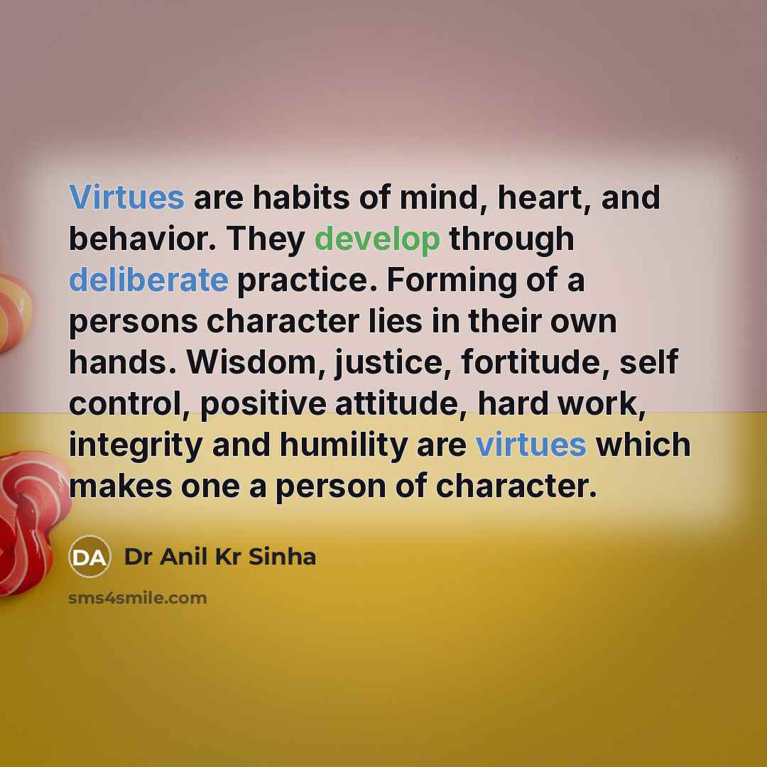“Virtues are habits of mind, heart, and behavior. They develop through deliberate practice. Forming of a persons character lies in their own hands. Wisdom, justice, fortitude, self control, positive attitude, hard work, integrity and humility are virtues which makes one a person of character.” quote by Dr Anil Kr Sinha