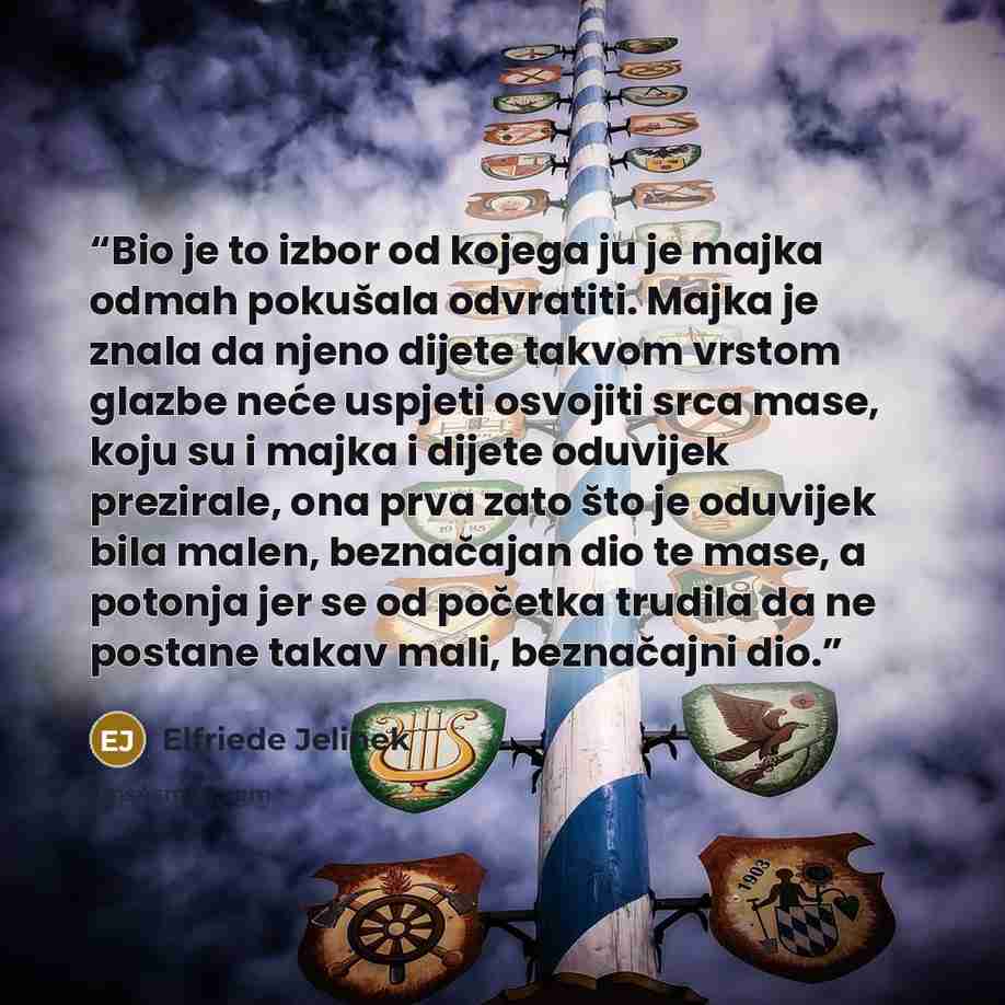 “Bio je to izbor od kojega ju je majka odmah pokušala odvratiti. Majka je znala da njeno dijete takvom vrstom glazbe neće uspjeti osvojiti srca mase, koju su i majka i dijete oduvijek prezirale, ona prva zato što je oduvijek bila malen, beznačajan dio te mase, a potonja jer se od početka trudila da…” quote by Elfriede Jelinek
