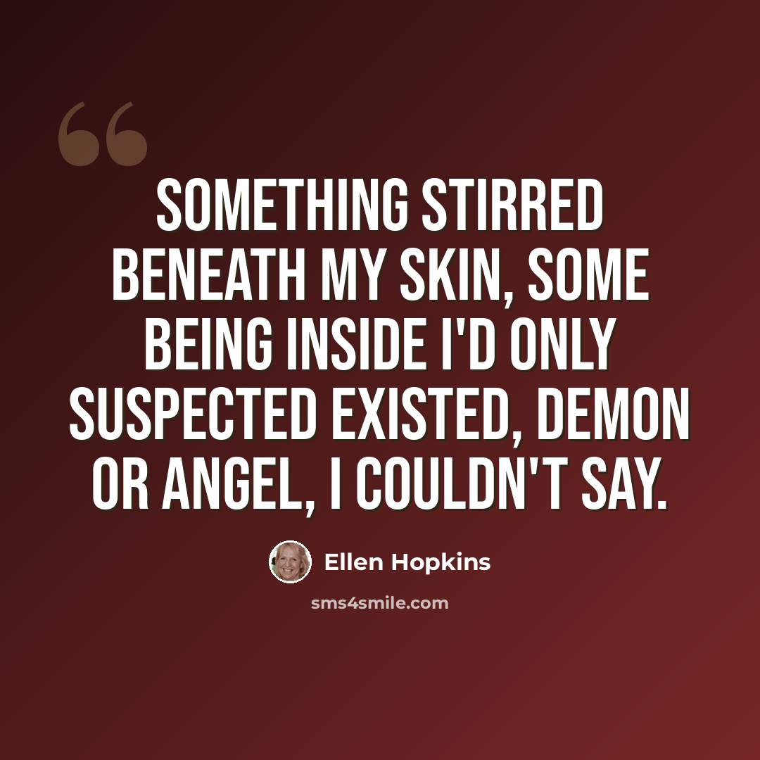“Something stirred beneath my skin, some being inside I'd only suspected existed, demon or angel, I couldn't say.” quote by Ellen Hopkins
