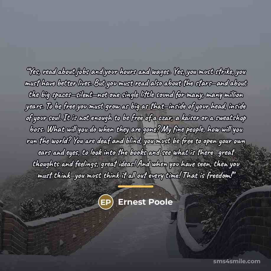 “Yes, read about jobs and your hours and wages. Yes, you must strike, you must have better lives. But you must read also about the stars—and about the big spaces—silent—not one single little sound for many, many million years. To be free you must grow as big as that—inside of your head, inside of…” quote by Ernest Poole