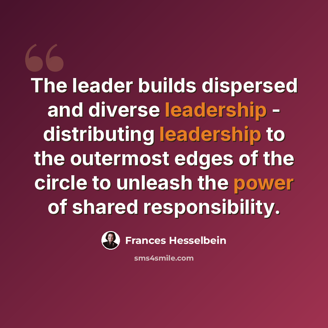 “The leader builds dispersed and diverse leadership - distributing leadership to the outermost edges of the circle to unleash the power of shared responsibility.” quote by Frances Hesselbein