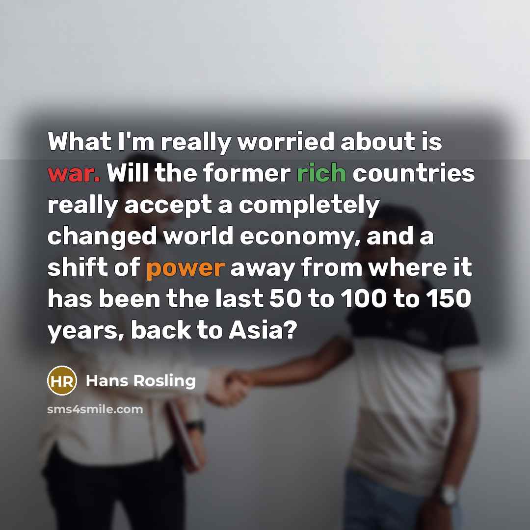 “What I'm really worried about is war. Will the former rich countries really accept a completely changed world economy, and a shift of power away from where it has been the last 50 to 100 to 150 years, back to Asia?” quote by Hans Rosling