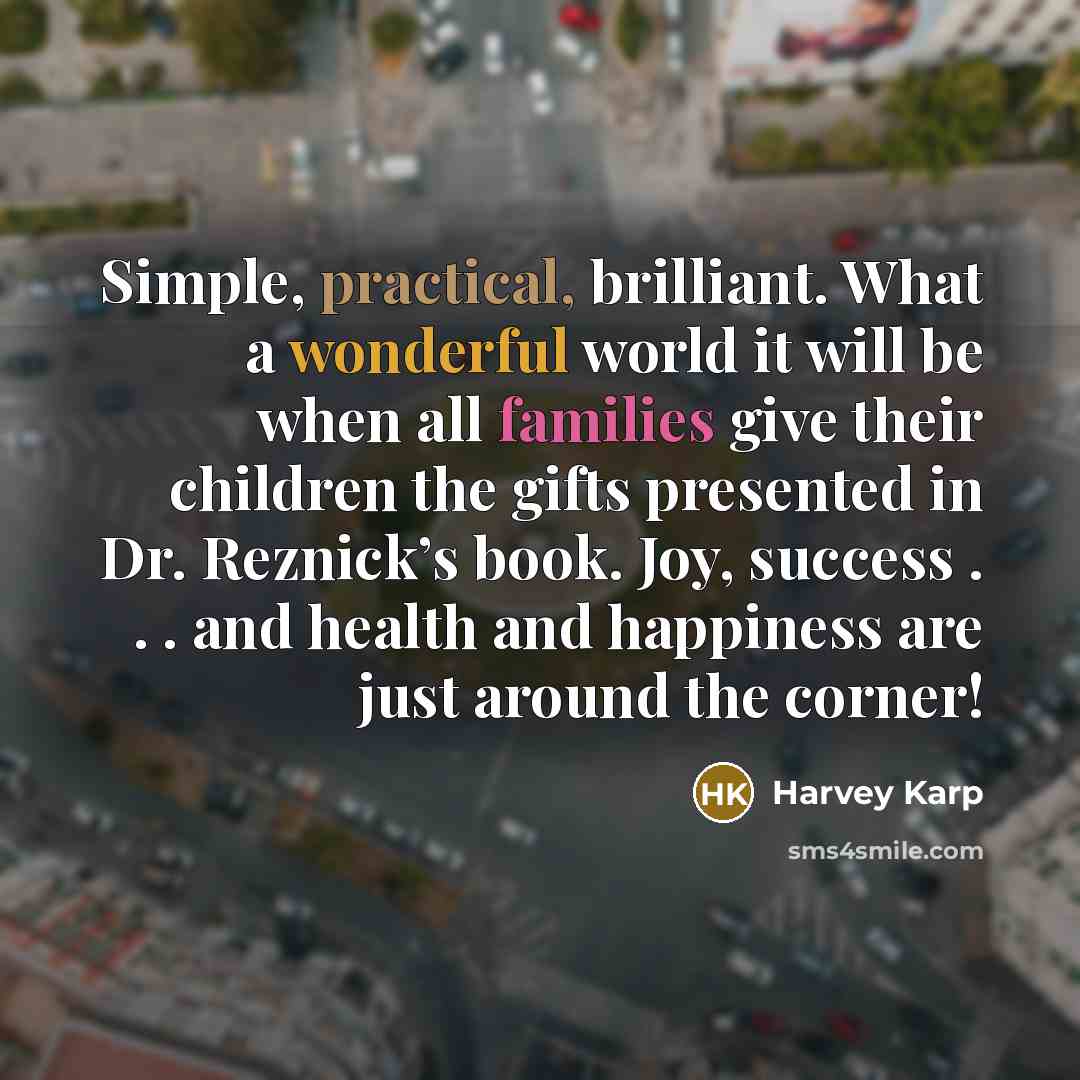 “Simple, practical, brilliant. What a wonderful world it will be when all families give their children the gifts presented in Dr. Reznick’s book. Joy, success . . . and health and happiness are just around the corner!” quote by Harvey Karp