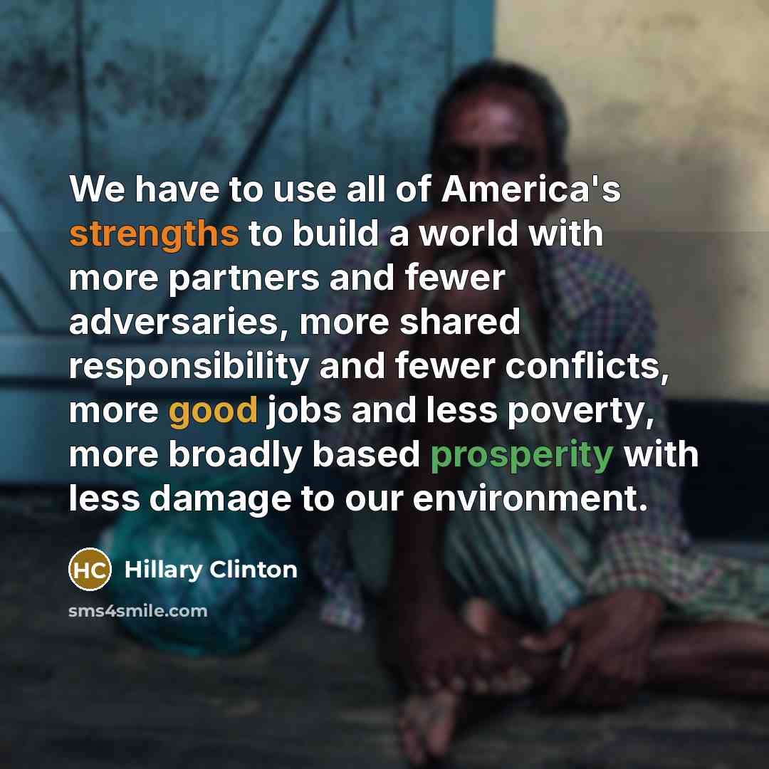 “We have to use all of America's strengths to build a world with more partners and fewer adversaries, more shared responsibility and fewer conflicts, more good jobs and less poverty, more broadly based prosperity with less damage to our environment.” quote by Hillary Clinton