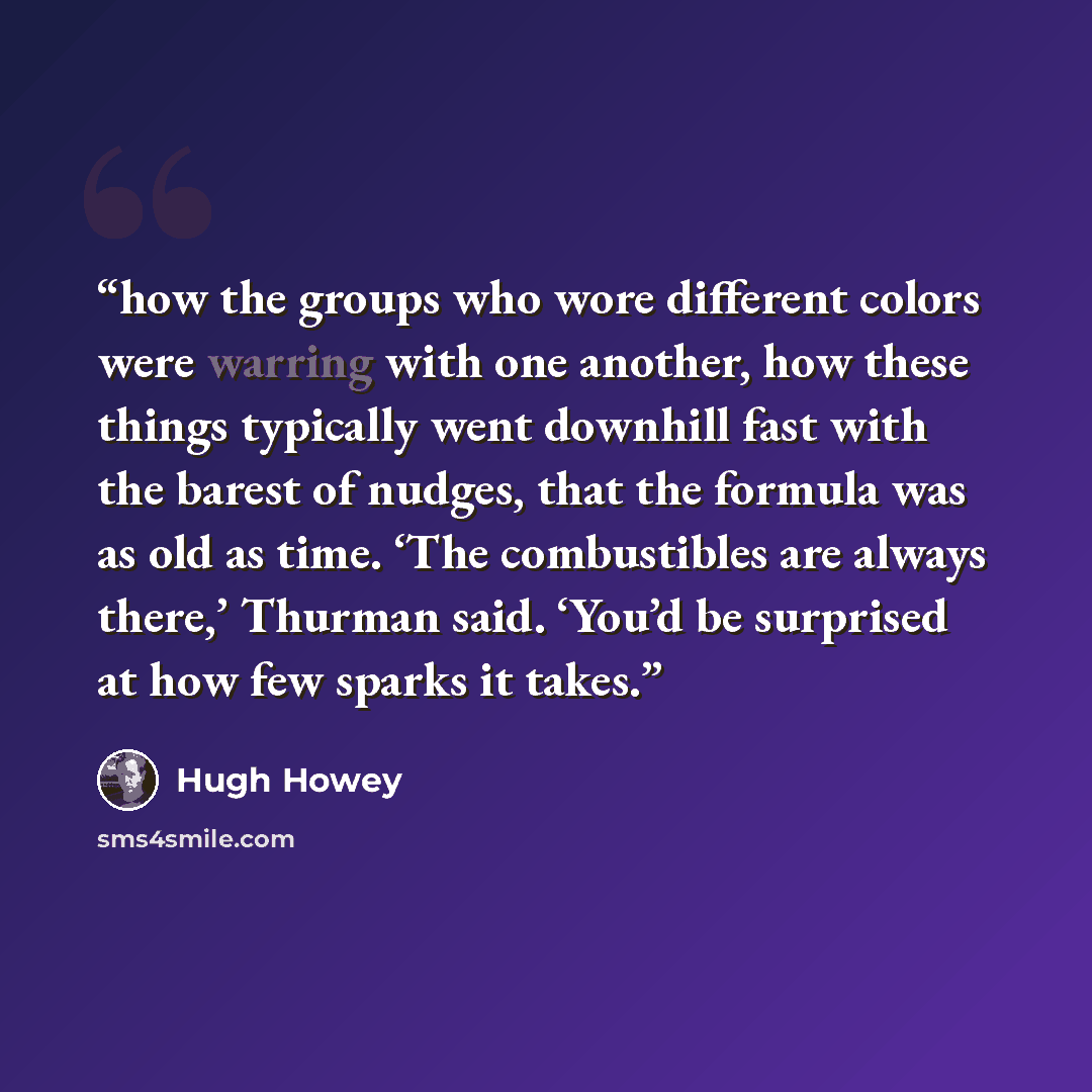 “how the groups who wore different colors were warring with one another, how these things typically went downhill fast with the barest of nudges, that the formula was as old as time. ‘The combustibles are always there,’ Thurman said. ‘You’d be surprised at how few sparks it takes.” quote by Hugh Howey
