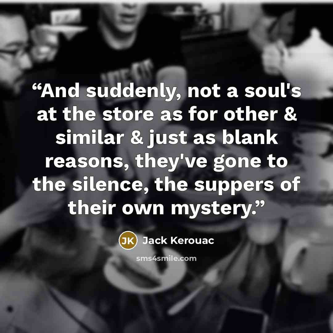 “And suddenly, not a soul's at the store as for other & similar & just as blank reasons, they've gone to the silence, the suppers of their own mystery.” quote by Jack Kerouac