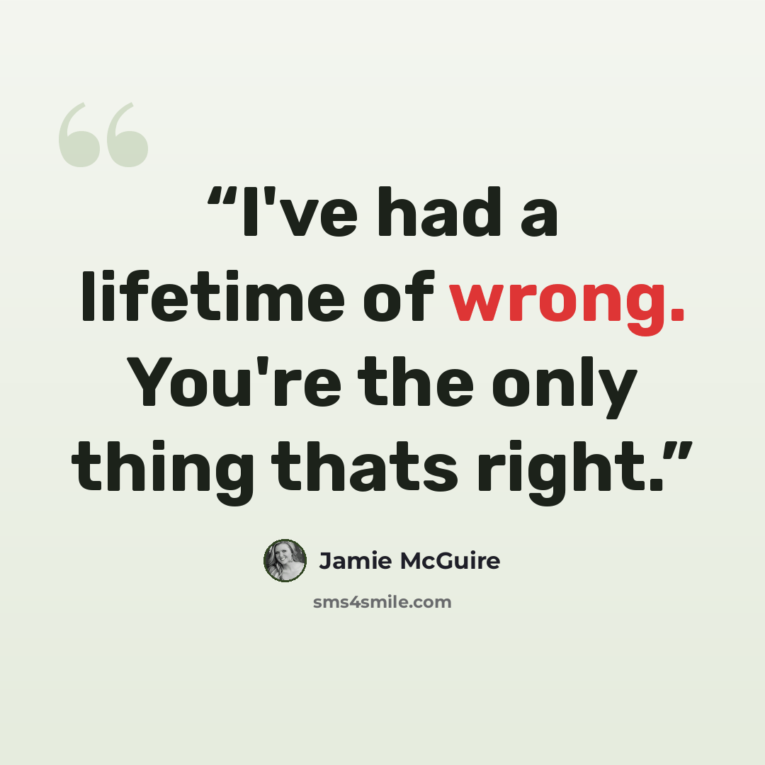 “I've had a lifetime of wrong. You're the only thing thats right.” quote by Jamie McGuire