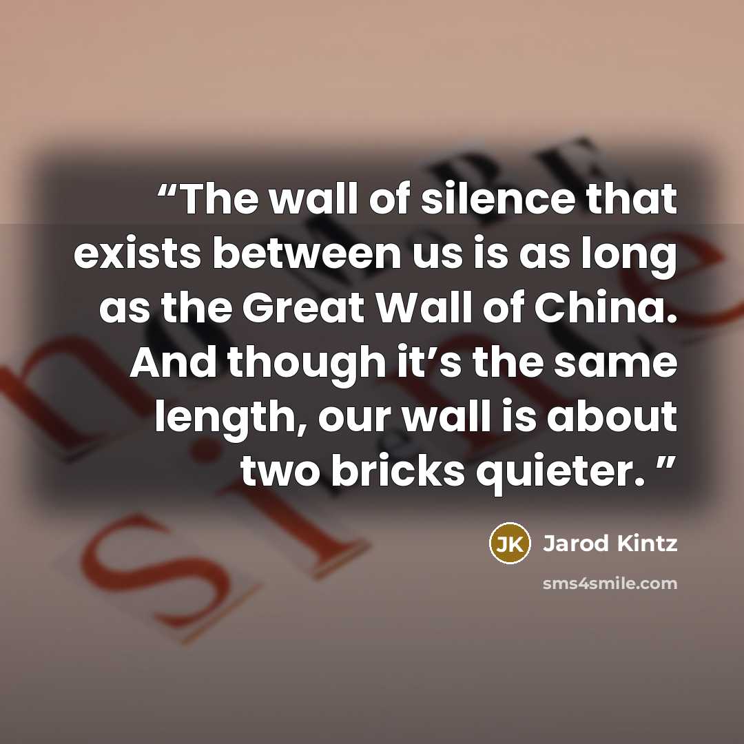 “The wall of silence that exists between us is as long as the Great Wall of China. And though it’s the same length, our wall is about two bricks quieter.” quote by Jarod Kintz
